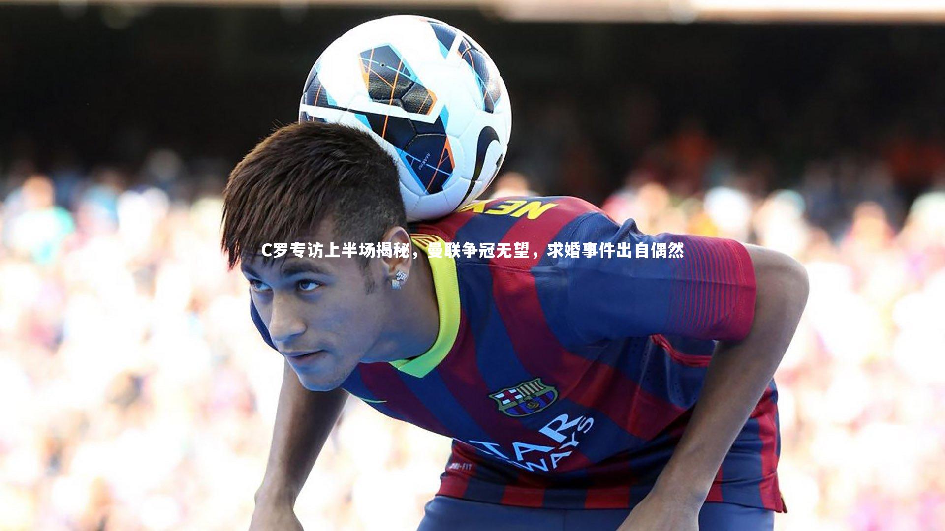 C罗专访上半场揭秘，曼联争冠无望，求婚事件出自偶然